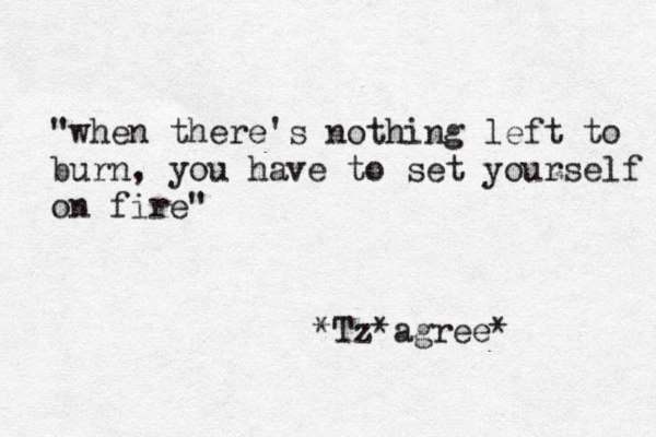 "when there's nothing left to burn, you have to set yourself on fire" *Tz* agree* 