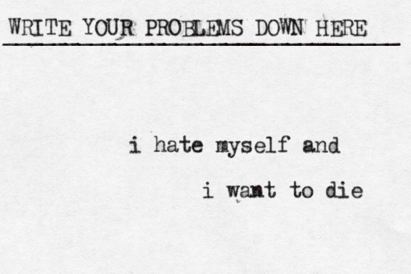WRITE YOUR PROBLEMS DOWN HERE ________________________________ i hate myself and i want to die 