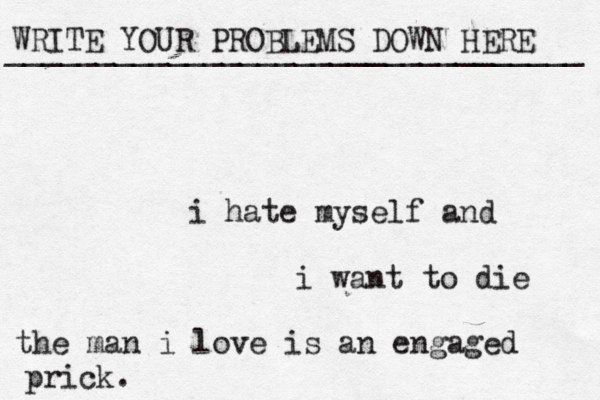 WRITE YOUR PROBLEMS DOWN HERE ________________________________ i hate myself and i want to die the man i love is an engaged prick. 