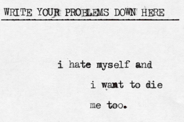 WRITE YOUR PROBLEMS DOWN HERE ________________________________ i hate myself and i want to die me too. 