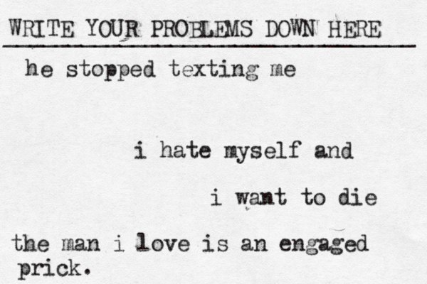 WRITE YOUR PROBLEMS DOWN HERE ________________________________ i hate myself and i want to die the man i love is an engaged prick. he stopped texting me 