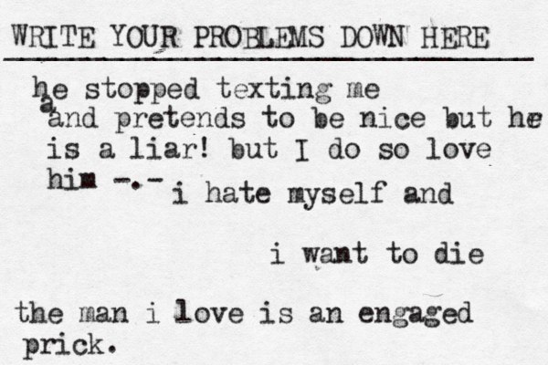 WRITE YOUR PROBLEMS DOWN HERE ________________________________ i hate myself and i want to die the man i love is an engaged prick. he stopped texting me a and pretends to be nice but hr e is a liar! but I do so love him -.-