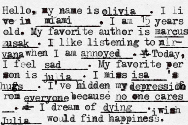 Hello, my name is ________. I li ve in ___________. I am __ years old. My favorite author is _____ ______. I like listening to _____ ___ when I am _________. t Y -- Today, I feel ________. My favorite per son is _______. I miss ______'s ______. I've hidden my _______ f rom _______ because ______________ __. i - -- I dream of ________. i wish _______ would find happiness. olivia miami 15 marcus zusak z nir- vana annoyed sad julia isa hufs g g g g depressiin o on everyone no one cares dying Julia 