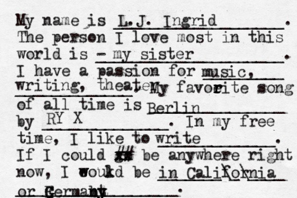 My name is ___________________. The person I love most in this world is - _____________________. I have a passion for _________ _____________. My favoeit r r r r e song of all time is _______________ by ______________. In my free time, I like to _____________. If I could go xx xx ## be anywhere right now, I eoukd w w l be _______\_\____ __________________. L.J. Ingrid my sister music, writing, theater write Berlin RY X in California or Fe G G G G rmabt n n y y y 