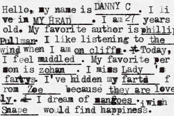 Hello, my name is ________. I li ve in ___________. I am __ years old. My favorite author is _____ ______. I like listening to _____ ___ when I am _________. t Y -- Today, I feel ________. My favorite per son is _______. I miss ______'s ______. I've hidden my _______ f rom _______ because ______________ __. i - -- I dream of ________. i wish _______ would find happiness. DANNY C MY HEAD 27 phillip Pullman the wind on cliffs muddled zohan Lady farrys t t Zoe fartd s they are lovely ly Snape manf g g g goes 