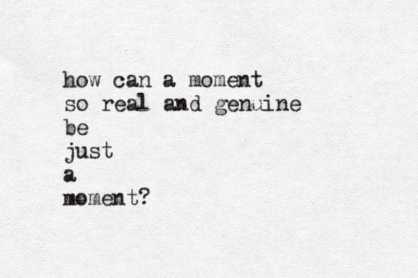 how can a moment so real and genuine be just a moment?