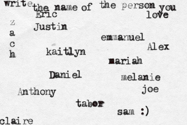 write the name of the person you love kaitlyn joe claire emmanuel Daniel z a c h tabor Eric mariah Justin Anthony sam :) melanie Alex 