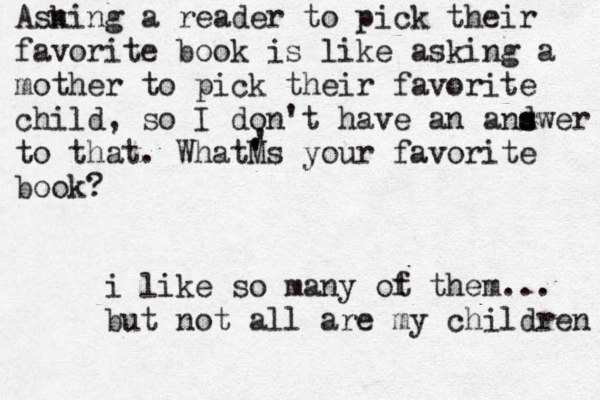 Asn king a reader to pick their favorite book is like asking a mother to pick their favorite child, so I don't have an and s swer to that. WhatM ' 's your favorite book? ' i like so many ot f them... but not all are my children 
