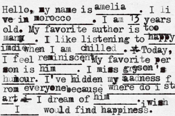 Hello, my name is ________. I li ve in ___________. I am __ years old. My favorite author is _____ ______. I like listening to _____ ___ when I am _________. t Y -- Today, I feel ________. My favorite per son is _______. I miss ______'s ______. I've hidden my _______ f rom _______ because ______________ __. i - -- I dream of ________. i wish _______ would find happiness. amelia morocco 13 too manu y happy imdie hilled c reminiscent him gry e son hulo m m ur a s adness everyone where do i staa art him I
