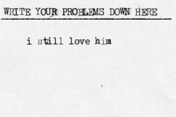 WRITE YOUR PROBLEMS DOWN HERE ________________________________ i still love him 