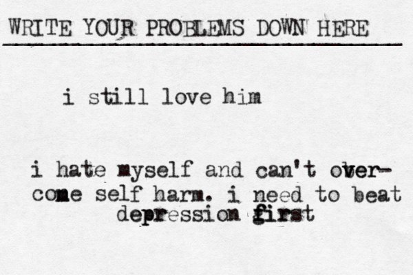 WRITE YOUR PROBLEMS DOWN HERE ________________________________ i still love him i hate myself and can't ober v v ver- cone sel m m f harm. i need to beat epr depression gir f f first 
