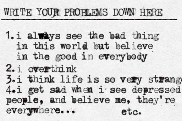 WRITE YOUR PROBLEMS DOWN HERE ________________________________ i alea l w w w ways see the bad thing in this world but believe in the good in everybody 1. 2. i overthink 3. i think life is so very strange 4. i get sad when i see depressed people, and believe me, they're everywhere... etc. 