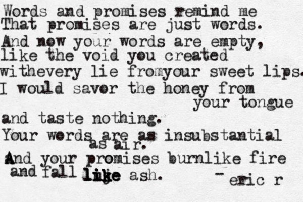 Words and promises remind me That promises are just words. And now your words are empty, like the void you created withevery lie fromyour sweet lips. I would savor the honey from your tongue and taste nothing. Your words are as insubstantial as air. and A A A A your pro omises burnlike fire and fall luj ik ik ike like like ash. - eric r 