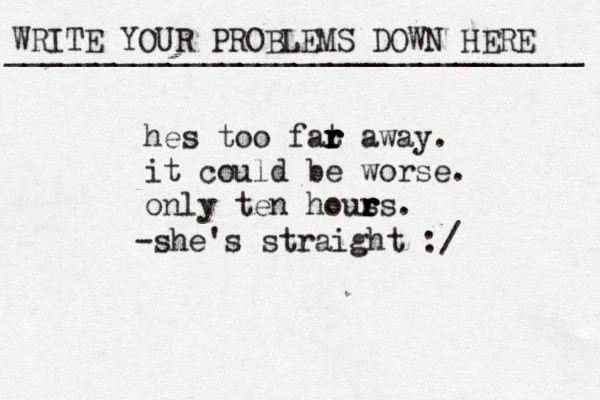 WRITE YOUR PROBLEMS DOWN HERE ________________________________ hes too fat r r r r r away. it could be worse. only ten hous r r rs. -she's straight :/ 