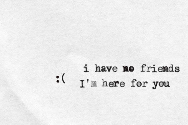 i have no friends :( I'm here for you 