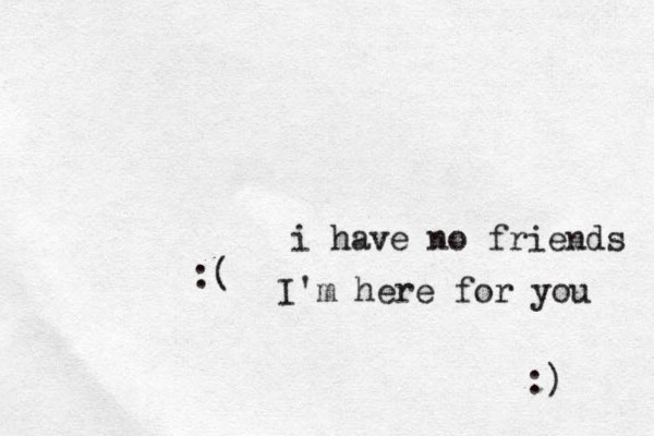 i have no friends :( I'm here for you :)