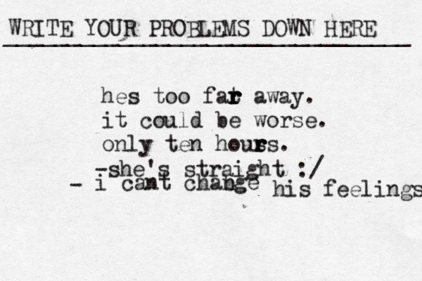 WRITE YOUR PROBLEMS DOWN HERE ________________________________ hes too fat r r r r r away. it could be worse. only ten hous r r rs. -she's straight :/ i cant chab nge his feelings - 