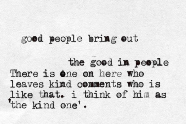 good people bring out the good in people There is ine o o on here who leaves kind comments who is like that. i think of him as the kind one'. ' 