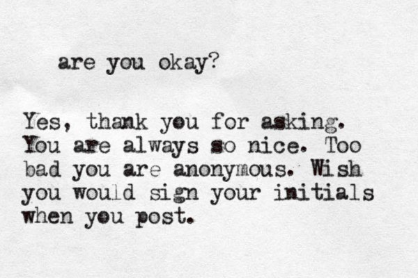 are you okay? Yes, thank you for asking. You are always so nice. Too bad you are anonymous. Wish you would sign your initials when you post.