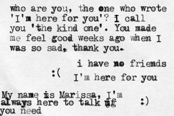 i have no friends :( I'm here for you :) My name us i i Marissa, I'm always here to talk jg i uf you need who are you, the one who wrote 'I'm here for you'? i I I call you 'the kind one'. You made me feel good weeks ago when I was so sad, thank you.