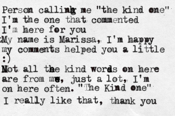 Person callinh m h g e "the kind one" I'm the one that commented I'm here for you u t My name is Marissa, I'm happy my comments helped you a little :) Mot N all te h h e kind worss o d d n here are from mw e e e, just a lot, I'm on here often. "The Kind one" I really like that , thank you 