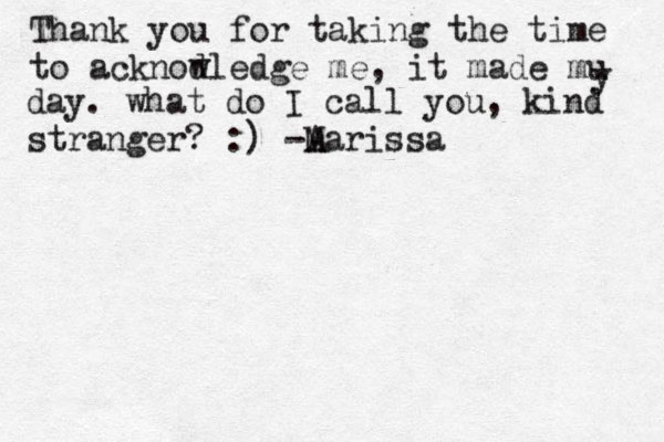 Thank you for taking the time to acknod wledge me, it made mu y day. what do I call you, kind stranger? :) -A Marissa