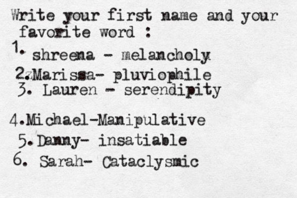 Write your first name and your favorite word : 1. shreena - melancholu y 2z . .Marissa- pluviophile 3. Lauren - serendipity 4. Michael-Manipulative 5.Danny- insatiable 6. Sarah- Cataclysmic 