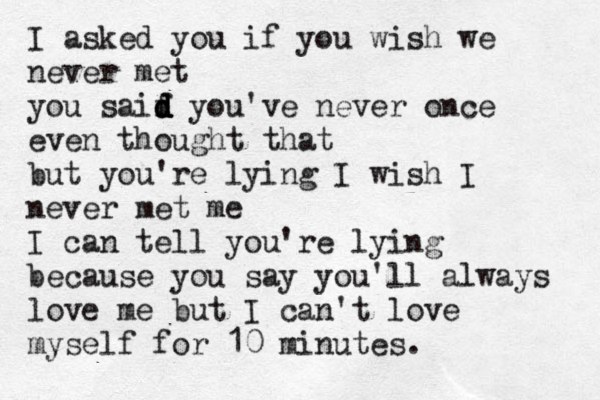 I asked you if you wish we never met you saif d d d d you've never once even thought that but you're lying I wish I never met me I can tell you're lying because you say you'll always love me but I can't love myself for 10 minutes.
