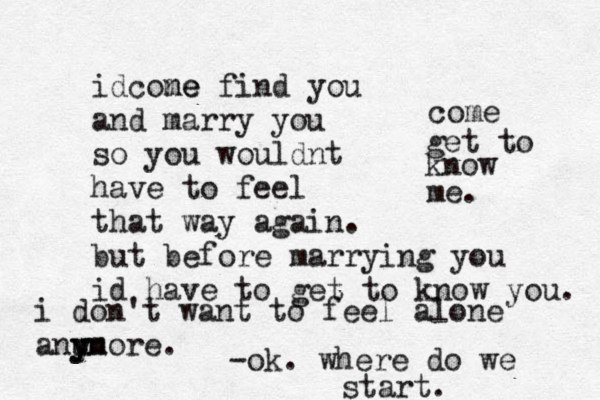 i don't want to feel alone anu y yn more. idcone me find you and marry you so you wouldnt have to feel that way again. but before marrying you id have to get to know you. come get to know me. -ok. where do we start.