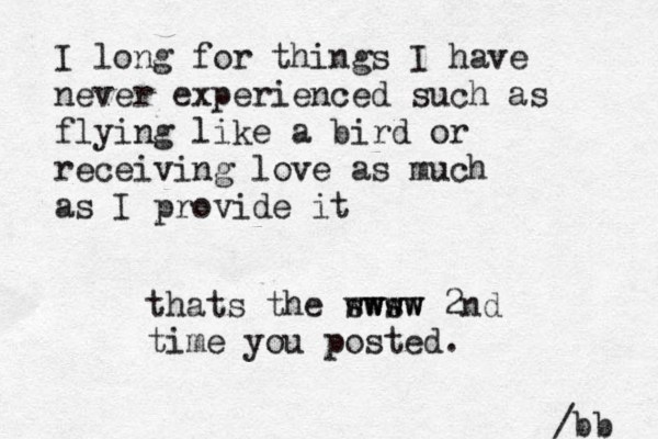 I long for things I have never experienced such as flying like a bird or receiving love as much as I provide it /bb thats the sws www wwww 2nd time you posted.