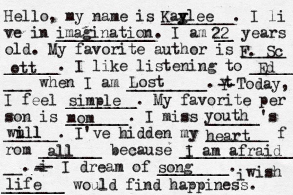 Hello, my name is ________. I li ve in ___________. I am __ years old. My favorite author is _____ ______. I like listening to _____ ___ when I am _________. t Y -- Today, I feel ________. My favorite per son is _______. I miss ______'s ______. I've hidden my _______ f rom _______ because ______________ __. i - -- I dream of ________. i wish _______ would find happiness. Kag y ylee imagination 22 F. Sc ott Ed Lost simple mom youth wull i ill heart all i I am afraid song life