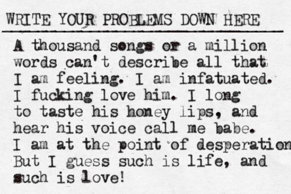 WRITE YOUR PROBLEMS DOWN HERE ________________________________ A thousand songs or a million words can't describe all that I am feeling. I am infatuated. I fucking love him. I long to taste his honey lips. , and hear his voice call me babe. I am at the point of desperation But I guess such is life, and such is love! 