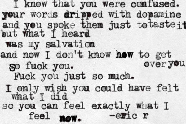 I know that you were confused. your words srip dr ped with dopamine and you spoke them just to taste it t but what I heard was my salvation and now I don' t know how how how to get over you so fuck you. Fuck you just so much. I only wish you could have felt what I did so you can feel exactly what I feel now now ow now . -eric r S S S 