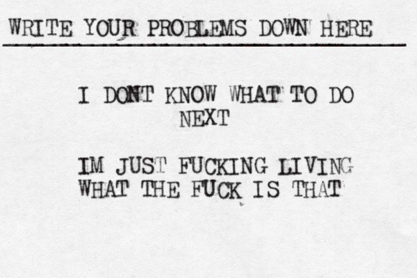 WRITE YOUR PROBLEMS DOWN HERE ________________________________ I DONT KNOW WHAT TO DO NEXT IM JUST FUCKING LIVING WHAT THE FUCK IS THAT 