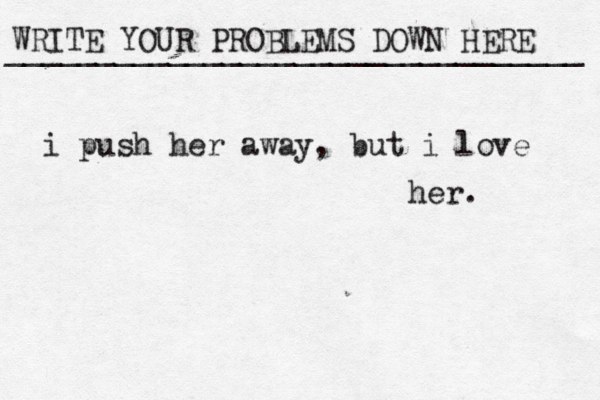 WRITE YOUR PROBLEMS DOWN HERE ________________________________ i push her away, but i love her. 