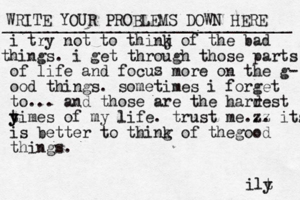 WRITE YOUR PROBLEMS DOWN HERE ________________________________ i try not to thinj k of the bad hin t gs . i get through those parts of life and focuz more on the g - ood things. sometimes i forget to... and those are the harr dest yi y t mes of my life. trust me zz ... its is better to thing k of the ood g things. s ilt y 