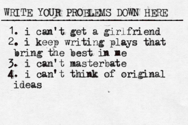 WRITE YOUR PROBLEMS DOWN HERE ________________________________ 1. i can't get a girlfriend 2. i keep writing plays that b ring the best in me 3. i can't masterbate 4. i can't think of original ideas