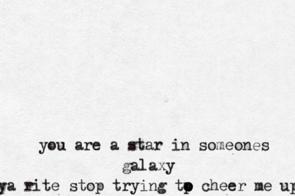 you are a star in someones galaxy ya rite stop trying tp o o o o o cheer me up 
