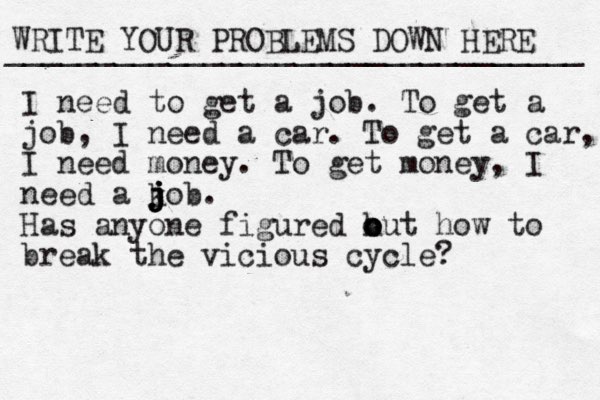 WRITE YOUR PROBLEMS DOWN HERE ________________________________ I need to get a job. To get a job, I need a car. To get a car, I need money. To get money, I need a ko j j j j b. Has anyone figured h o o out how to break the vicious cycle? 