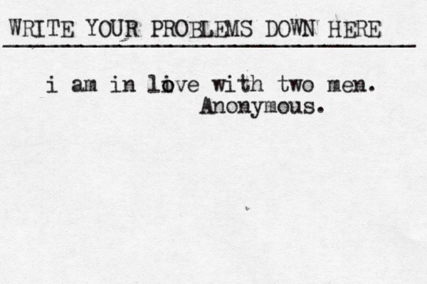 WRITE YOUR PROBLEMS DOWN HERE ________________________________ i am in live o o with two men. Anonymous.