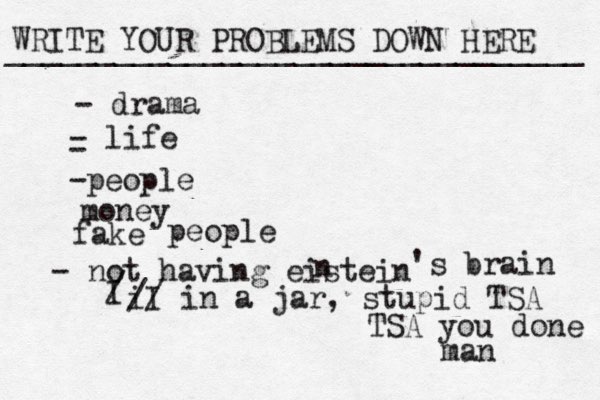 WRITE YOUR PROBLEMS DOWN HERE ________________________________ - drama - life - -people money fake people - not having eistein n 's brain I / I i // in a jar , stupid TSA TSA you done man 