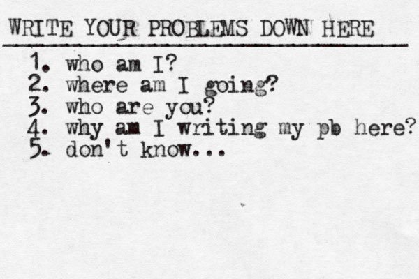 WRITE YOUR PROBLEMS DOWN HERE ________________________________ 1. who am I? 2. where am I going? 3. who are you? 4. why am I writing my pb here? 5. don't know...
