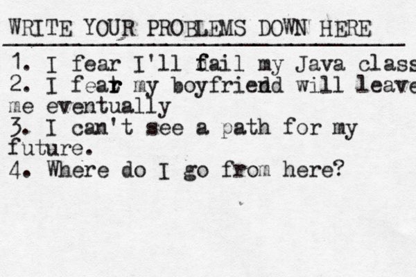 WRITE YOUR PROBLEMS DOWN HERE ________________________________ 1. I fear I'll d f fail my Java class 2. I feat r r r my boyfried nd will leave me eventually 3. I can't see a path for my future. 4. Where do I go from here?