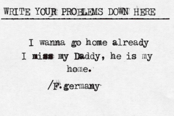 WRITE YOUR PROBLEMS DOWN HERE ________________________________ I wanna go home already I miss my Daddy, he is my home. /F.germany 