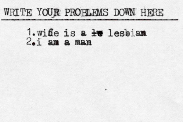 WRITE YOUR PROBLEMS DOWN HERE ________________________________ 1.wid fe is a lw e e -- -- lesbian 2.i am a man 