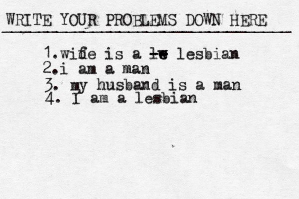 WRITE YOUR PROBLEMS DOWN HERE ________________________________ 1.wid fe is a lw e e -- -- lesbian 2.i am a man 3. m y husband is a man 4. I am a lesbian
