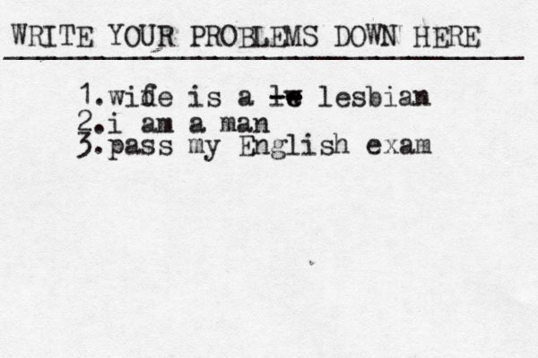 WRITE YOUR PROBLEMS DOWN HERE ________________________________ 1.wid fe is a lw e e -- -- lesbian 2.i am a man 3.pass my English exam 