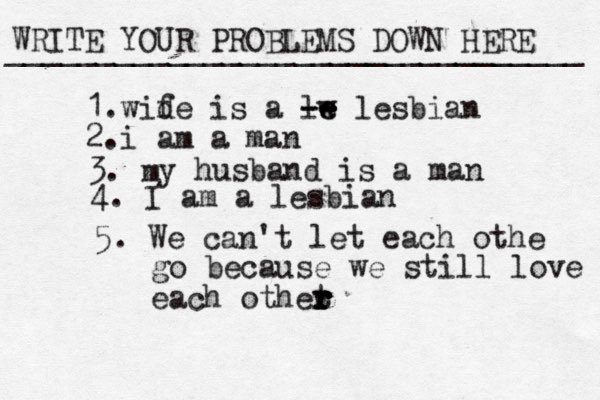 WRITE YOUR PROBLEMS DOWN HERE ________________________________ 1.wid fe is a lw e e -- -- lesbian 2.i am a man 3. m y husband is a man 4. I am a lesbian 5. We can't let each othe go because we still love each othet r r r r r r 