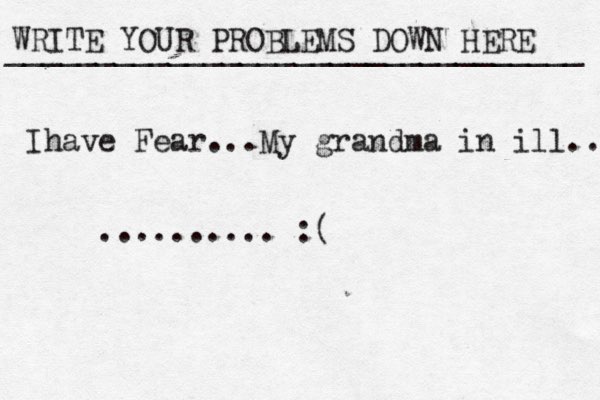 WRITE YOUR PROBLEMS DOWN HERE ________________________________ Ihave Fear...My grand ma in ill... .......... :( 