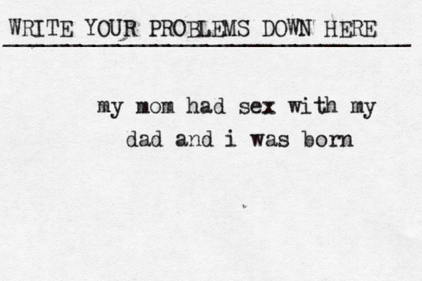 WRITE YOUR PROBLEMS DOWN HERE ________________________________ my mom had sex with my dad and i was born 